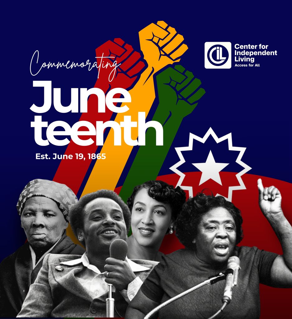 A Juneteenth graphic by the Center for Independent Living (CIL) featuring the text “Commemorating Juneteenth” and “Est. June 19, 1865.” The design includes raised fists in red, gold, and green, the Juneteenth flag, and portraits of Harriet Tubman, Brad Lomax, Mary Davidson, and Fannie Lou Hamer, honoring the intersection of Black civil rights and disability rights movements.